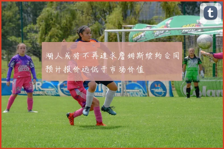 湖人或将不再追求詹姆斯续约合同预计报价远低于市场价值