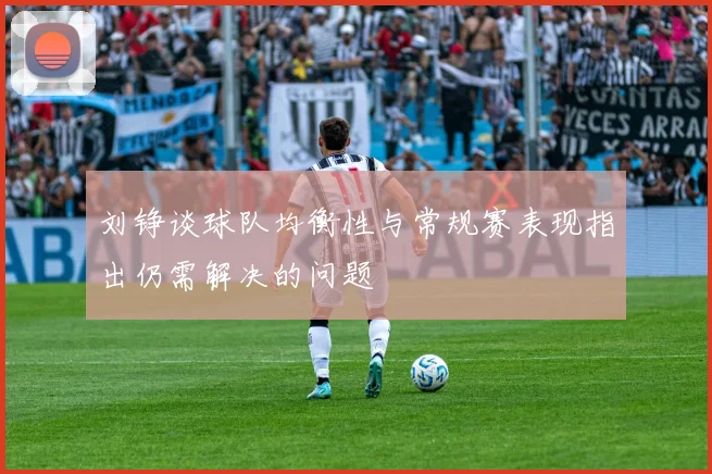 刘铮谈球队均衡性与常规赛表现指出仍需解决的问题