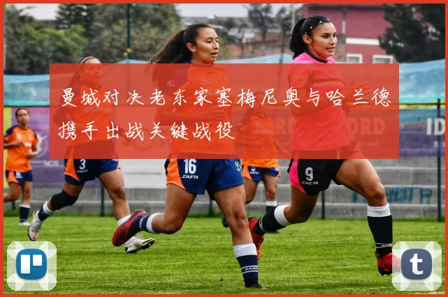 曼城对决老东家塞梅尼奥与哈兰德携手出战关键战役