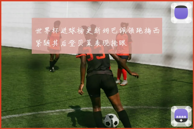 世界杯进球榜更新姆巴佩领跑梅西紧随其后登贝莱表现抢眼