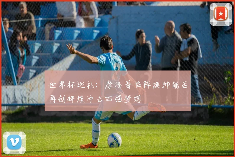 世界杯巡礼：摩洛哥临阵换帅能否再创辉煌冲击四强梦想