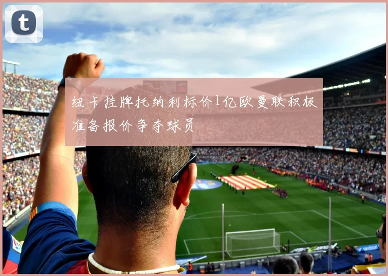 纽卡挂牌托纳利标价1亿欧曼联积极准备报价争夺球员