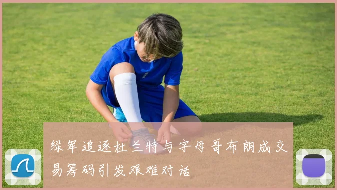 绿军追逐杜兰特与字母哥布朗成交易筹码引发艰难对话