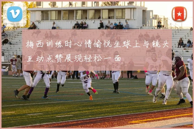 梅西训练时心情愉悦坐球上与镜头互动点赞展现轻松一面