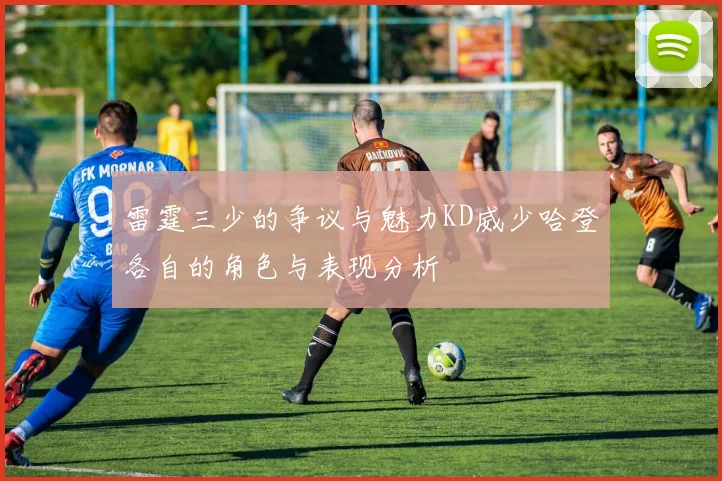 雷霆三少的争议与魅力KD威少哈登各自的角色与表现分析
