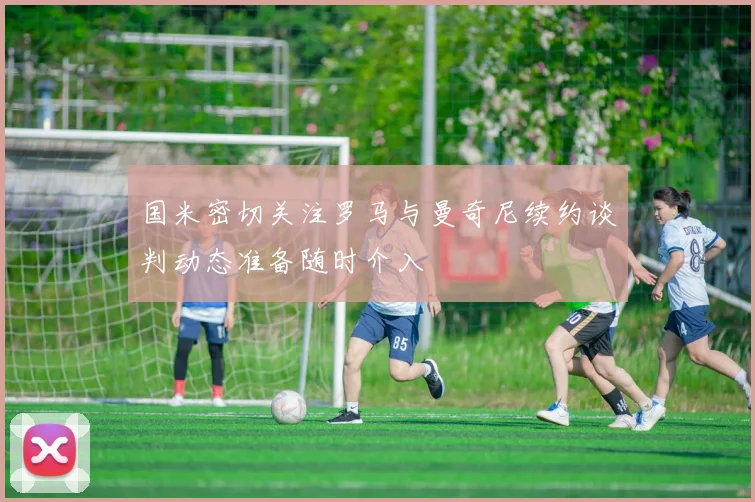 国米密切关注罗马与曼奇尼续约谈判动态准备随时介入