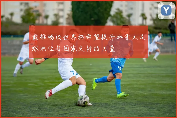 戴维畅谈世界杯希望提升加拿大足球地位与国家支持的力量