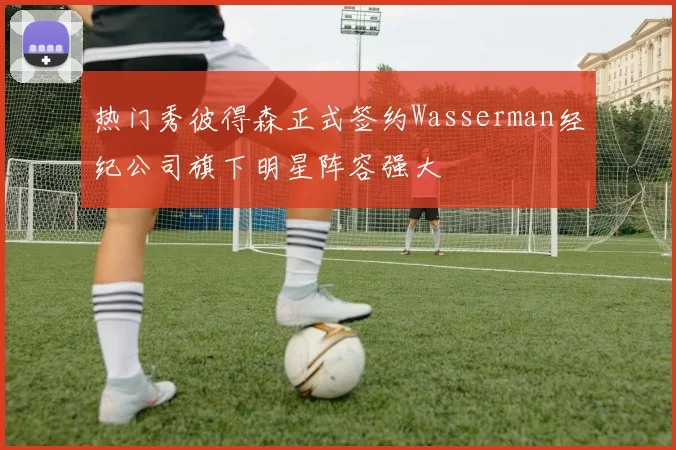 热门秀彼得森正式签约Wasserman经纪公司旗下明星阵容强大