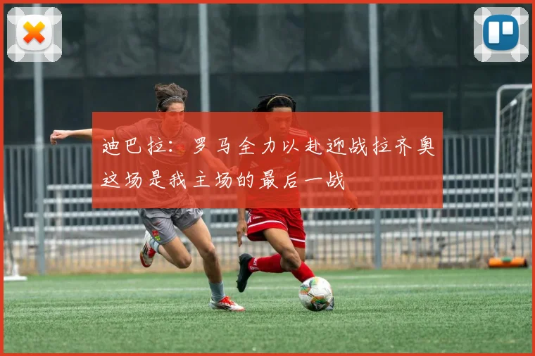 迪巴拉：罗马全力以赴迎战拉齐奥这场是我主场的最后一战
