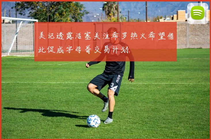 美记透露活塞关注希罗热火希望借此促成字母哥交易计划