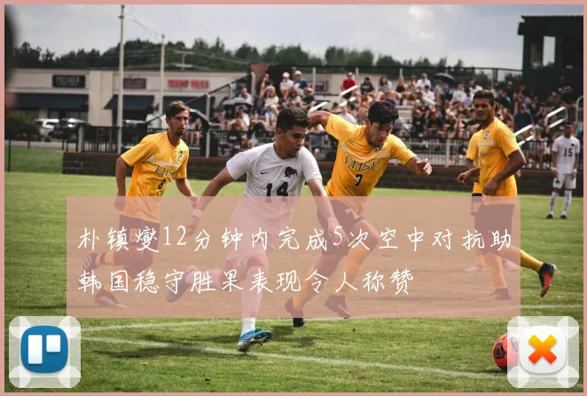朴镇燮12分钟内完成5次空中对抗助韩国稳守胜果表现令人称赞