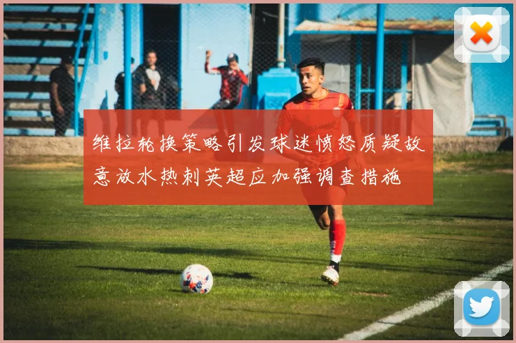 维拉轮换策略引发球迷愤怒质疑故意放水热刺英超应加强调查措施